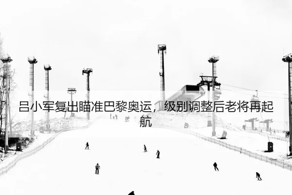 吕小军复出瞄准巴黎奥运，级别调整后老将再起航