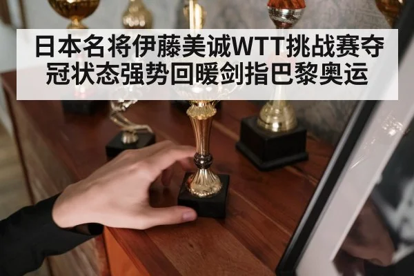 日本名将伊藤美诚WTT挑战赛夺冠状态强势回暖剑指巴黎奥运